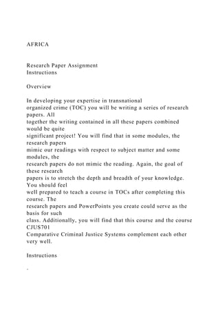 AFRICA
Research Paper Assignment
Instructions
Overview
In developing your expertise in transnational
organized crime (TOC) you will be writing a series of research
papers. All
together the writing contained in all these papers combined
would be quite
significant project! You will find that in some modules, the
research papers
mimic our readings with respect to subject matter and some
modules, the
research papers do not mimic the reading. Again, the goal of
these research
papers is to stretch the depth and breadth of your knowledge.
You should feel
well prepared to teach a course in TOCs after completing this
course. The
research papers and PowerPoints you create could serve as the
basis for such
class. Additionally, you will find that this course and the course
CJUS701
Comparative Criminal Justice Systems complement each other
very well.
Instructions
·
 