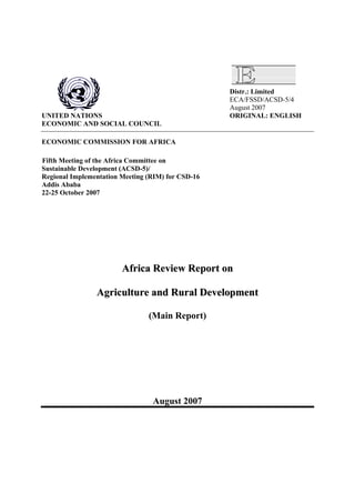 Distr.: Limited
ECA/FSSD/ACSD-5/4
August 2007
UNITED NATIONS ORIGINAL: ENGLISH
ECONOMIC AND SOCIAL COUNCIL
ECONOMIC COMMISSION FOR AFRICA
Fifth Meeting of the Africa Committee on
Sustainable Development (ACSD-5)/
Regional Implementation Meeting (RIM) for CSD-16
Addis Ababa
22-25 October 2007
AAffrriiccaa RReevviieeww RReeppoorrtt oonn
AAggrriiccuullttuurree aanndd RRuurraall DDeevveellooppmmeenntt
(Main Report)
August 2007
 
