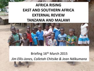 AFRICA RISING
EAST AND SOUTHERN AFRICA
EXTERNAL REVIEW
TANZANIA AND MALAWI
Briefing 16th March 2015
Jim Ellis-Jones, Colletah Chitsike & Jean Ndikumana
 