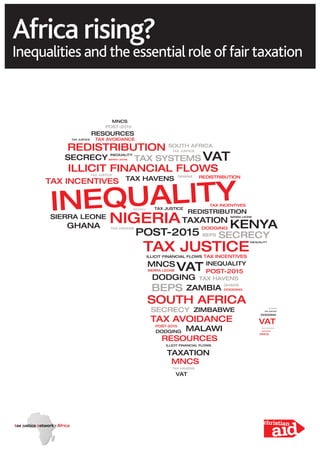 Africa rising?
Inequalities and the essential role of fair taxation
INEQUALITY
TAX JUSTICE
SOUTH AFRICA
NIGERIA
REDISTRIBUTION
ILLICIT FINANCIAL FLOWS
TAX AVOIDANCE
TAX INCENTIVES
VAT
KENYAGHANA
ZAMBIA
MNCS
RESOURCES
POST-2015
BEPS
TAXATION
TAX SYSTEMS VAT
SIERRA LEONE
ZIMBABWE
MALAWI
DODGING
TAX HAVENS
SECRECY
VAT
TAX HAVENS
RESOURCES
POST-2015
DODGING
DODGING
TAX HAVENS
ILLICIT FINANCIAL FLOWS
TAX HAVENS
SECRECY
ILLICIT FINANCIAL FLOWS
TAX HAVENS
POST-2015
TAX JUSTICE
TAX JUSTICE
TAX JUSTICE
TAX JUSTICE
SECRECY
SECRECY
SIERRA LEONE
SIERRA LEONE
GHANA
GHANA
GHANA
DODGING
DODGING
DODGING
MNCS
MNCS
MNCS
REDISTRIBUTION
TAX JUSTICE
INEQUALITY
BEPS
TAXATION
TAX AVOIDANCE
INEQUALITY
SOUTH AFRICA
REDISTRIBUTION
SIERRA LEONE
TAX INCENTIVES
TAX INCENTIVES
POST-2015VAT INEQUALITY
 