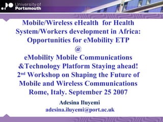 Mobile/Wireless eHealth  for Health System/Workers development in Africa:  Opportunities for eMobility ETP  @ eMobility Mobile Communications &Technology Platform Staying ahead! 2 nd  Workshop on Shaping the Future of Mobile and Wireless Communications Rome, Italy. September 25 2007 Adesina Iluyemi  [email_address] 