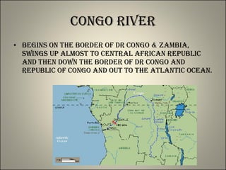 Congo River Begins on the border of DR Congo & Zambia, swings up almost to Central African Republic and then down the border of DR Congo and Republic of Congo and out to the Atlantic Ocean. 