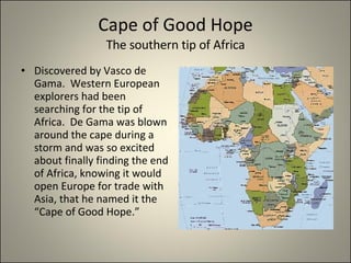 Cape of Good Hope The southern tip of Africa Discovered by Vasco de Gama.  Western European explorers had been searching for the tip of Africa.  De Gama was blown around the cape during a storm and was so excited about finally finding the end of Africa, knowing it would open Europe for trade with Asia, that he named it the “Cape of Good Hope.” 