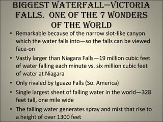 Biggest Waterfall—Victoria Falls.  One of the 7 wonders of the World Remarkable because of the narrow slot-like canyon which the water falls into—so the falls can be viewed face-on Vastly larger than Niagara Falls—19 million cubic feet of water falling each minute vs. six million cubic feet of water at Niagara Only rivaled by Iguazo Falls (So. America) Single largest sheet of falling water in the world—328 feet tall, one mile wide The falling water generates spray and mist that rise to a height of over 1300 feet 