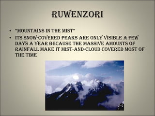 Ruwenzori “ Mountains in the Mist” Its snow-covered peaks are only visible a few days a year because the massive amounts of rainfall make it mist-and-cloud covered most of the time 