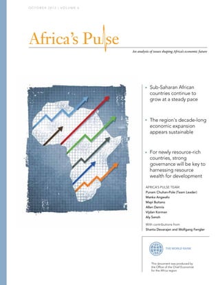 OCTOBER 2012 | VOLUME 6




                          An analysis of issues shaping Africa’s economic future




                                      Sub-Saharan African
                                       countries continue to
                                       grow at a steady pace


                                      The region's decade-long
                                       economic expansion
                                       appears sustainable


                                      For newly resource-rich
                                       countries, strong
                                       governance will be key to
                                       harnessing resource
                                       wealth for development

                                   AFRICA’S PULSE TEAM:
                                   Punam Chuhan-Pole (Team Leader)
                                   Manka Angwafo
                                   Mapi Buitano
                                   Allen Dennis
                                   Vijdan Korman
                                   Aly Sanoh

                                   With contributions from
                                   Shanta Devarajan and Wolfgang Fengler




                                       This document was produced by
                                       the Ofﬁce of the Chief Economist
                                       for the Africa region
 