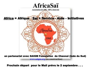 AfricaSaï Association loi 1901  100% bénévole Africa  = Afrique  Sai  = Service - Aide - Initiatives en partenariat avec SAIGM Foundation  de Chennai (Inde du Sud)   www.saigm.org  (en construction) Prochain départ  pour le Mali prévu le 2 septembre . . .  