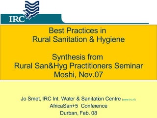 Best Practices in  Rural Sanitation & Hygiene Synthesis from  Rural San&Hyg Practitioners Seminar Moshi, Nov.07 Jo Smet, IRC Int. Water & Sanitation Centre  ( www.irc.nl )  AfricaSan+5  Conference Durban, Feb. 08 