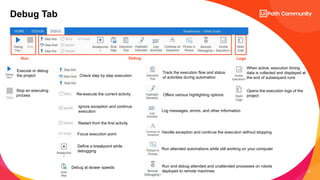 16
Debug Tab
Run Debug Logs
Execute or debug
the project
Stop an executing
process
Check step by step execution
Re-execute the current activity
Ignore exception and continue
execution
Restart from the first activity
Focus execution point
Define a breakpoint while
debugging
Debug at slower speeds
Track the execution flow and status
of activities during automation
Offers various highlighting options
Log messages, errors, and other information
Handle exception and continue the execution without stopping
Run attended automations while still working on your computer
Run and debug attended and unattended processes on robots
deployed to remote machines
When active, execution timing
data is collected and displayed at
the end of subsequent runs
Opens the execution logs of the
project
 