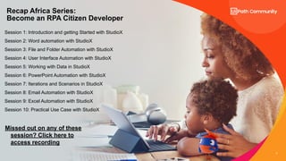 3
Session 1: Introduction and getting Started with StudioX
Session 2: Word automation with StudioX
Session 3: File and Folder Automation with StudioX
Session 4: User Interface Automation with StudioX
Session 5: Working with Data in StudioX
Session 6: PowerPoint Automation with StudioX
Session 7: Iterations and Scenarios in StudioX
Session 8: Email Automation with StudioX
Session 9: Excel Automation with StudioX
Session 10: Practical Use Case with StudioX
Recap Africa Series:
Become an RPA Citizen Developer
Missed out on any of these
session? Click here to
access recording
 