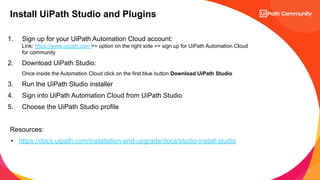 8
1. Sign up for your UiPath Automation Cloud account:
Link: https://www.uipath.com >> option on the right side >> sign up for UiPath Automation Cloud
for community
2. Download UiPath Studio:
Once inside the Automation Cloud click on the first blue button Download UiPath Studio
3. Run the UiPath Studio installer
4. Sign into UiPath Automation Cloud from UiPath Studio
5. Choose the UiPath Studio profile
Resources:
• https://docs.uipath.com/installation-and-upgrade/docs/studio-install-studio
Install UiPath Studio and Plugins
 