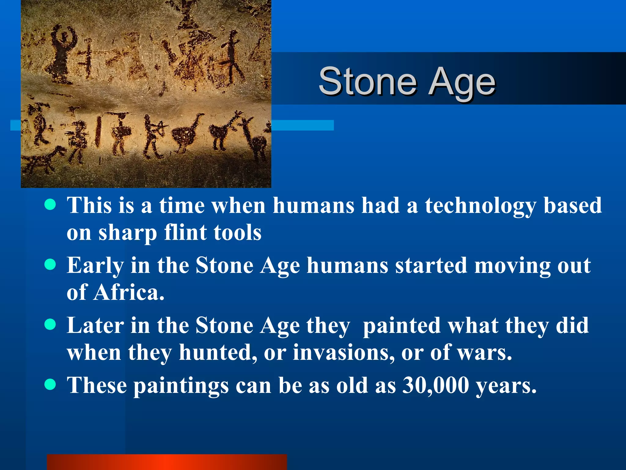 Stone Age This is a time when humans had a technology based on sharp flint tools Early in the Stone Age humans started moving out of Africa. Later in the Stone Age they  painted what they did when they hunted, or invasions, or of wars.  These paintings can be as old as 30,000 years.  