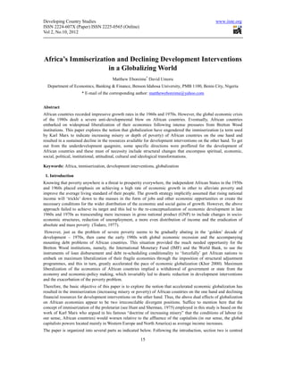 Developing Country Studies                                                                        www.iiste.org
ISSN 2224-607X (Paper) ISSN 2225-0565 (Online)
Vol 2, No.10, 2012




Africa’s Immiserization and Declining Development Interventions
                     in a Globalizing World
                                       Matthew Eboreime* David Umoru
  Department of Economics, Banking & Finance, Benson Idahosa University, PMB 1100, Benin City, Nigeria
                      * E-mail of the corresponding author: mattheweboreime@yahoo.com


Abstract
African countries recorded impressive growth rates in the 1960s and 1970s. However, the global economic crisis
of the 1980s dealt a severe anti-developmental blow on African countries. Eventually, African countries
embarked on widespread liberalization of their economies following intense pressures from Bretton Wood
institutions. This paper explores the notion that globalization have engendered the immiserization (a term used
by Karl Marx to indicate increasing misery or depth of poverty) of African countries on the one hand and
resulted in a sustained decline in the resources available for development interventions on the other hand. To get
out from the underdevelopment quagmire, some specific directions were proffered for the development of
African countries and these must of necessity include structural changes that encompass spiritual, economic,
social, political, institutional, attitudinal, cultural and ideological transformations.

Keywords: Africa, immiserization, development interventions, globalization

 1. Introduction
Knowing that poverty anywhere is a threat to prosperity everywhere, the independent African States in the 1950s
and 1960s placed emphasis on achieving a high rate of economic growth in other to alleviate poverty and
improve the average living standard of their people. The growth strategy implicitly assumed that rising national
income will ‘trickle’ down to the masses in the form of jobs and other economic opportunities or create the
necessary conditions for the wider distribution of the economic and social gains of growth. However, the above
approach failed to achieve its target and this led to the re-conceptualization of economic development in late
1960s and 1970s as transcending mere increases in gross national product (GNP) to include changes in socio-
economic structures, reduction of unemployment, a more even distribution of income and the eradication of
absolute and mass poverty (Todaro, 1977).
 However, just as the problem of severe poverty seems to be gradually abating in the ‘golden’ decade of
development – 1970s, then came the early 1980s with global economic recession and the accompanying
mounting debt problems of African countries. This situation provided the much needed opportunity for the
Bretton Wood institutions, namely, the International Monetary Fund (IMF) and the World Bank, to use the
instruments of loan disbursement and debt re-scheduling conditionality to ‘forcefully’ get African nations to
embark on maximum liberalization of their fragile economies through the imposition of structural adjustment
programmes, and this in turn, greatly accelerated the pace of economic globalization (Khor 2000). Maximum
liberalization of the economies of African countries implied a withdrawal of government or state from the
economy and economic-policy making, which invariably led to drastic reduction in development interventions
and the exacerbation of the poverty problem.
Therefore, the basic objective of this paper is to explore the notion that accelerated economic globalization has
resulted in the immiserization (increasing misery or poverty) of African countries on the one hand and declining
financial resources for development interventions on the other hand. Thus, the above dual effects of globalization
on African economies appear to be two irreconcilable divergent positions. Suffice to mention here that the
concept of immiserization of the proletariat (see Hunt and Sherman, 1975) employed in this study is based on the
work of Karl Marx who argued in his famous “doctrine of increasing misery” that the conditions of labour (in
our sense, African countries) would worsen relative to the affluence of the capitalists (in our sense, the global
capitalists powers located mainly in Western Europe and North America) as average income increases.
The paper is organized into several parts as indicated below. Following the introduction, section two is centred

                                                       15
 