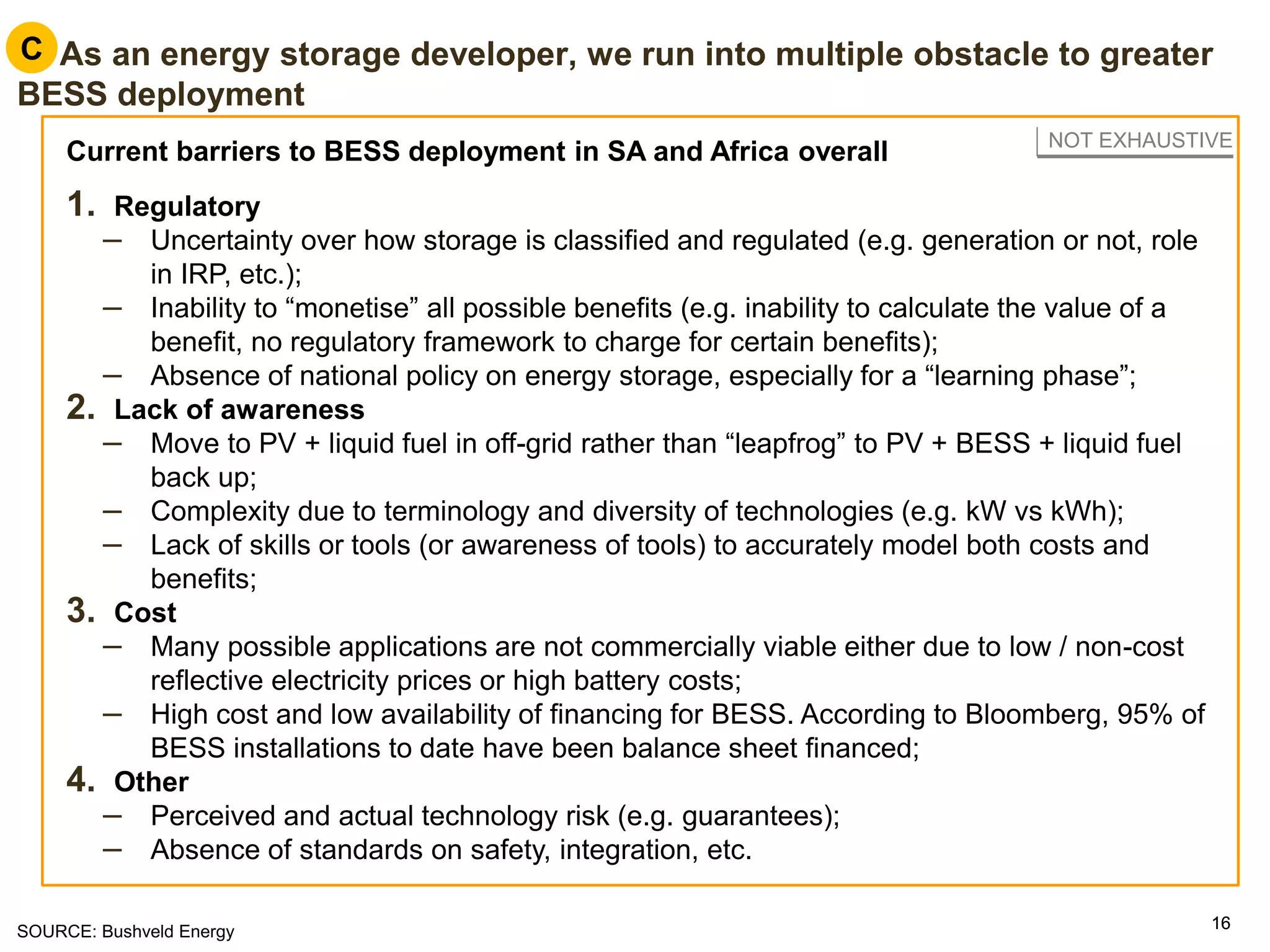 1616
C. As an energy storage developer, we run into multiple obstacle to greater
BESS deployment
Current barriers to BESS deployment in SA and Africa overall
1. Regulatory
– Uncertainty over how storage is classified and regulated (e.g. generation or not, role
in IRP, etc.);
– Inability to “monetise” all possible benefits (e.g. inability to calculate the value of a
benefit, no regulatory framework to charge for certain benefits);
– Absence of national policy on energy storage, especially for a “learning phase”;
2. Lack of awareness
– Move to PV + liquid fuel in off-grid rather than “leapfrog” to PV + BESS + liquid fuel
back up;
– Complexity due to terminology and diversity of technologies (e.g. kW vs kWh);
– Lack of skills or tools (or awareness of tools) to accurately model both costs and
benefits;
3. Cost
– Many possible applications are not commercially viable either due to low / non-cost
reflective electricity prices or high battery costs;
– High cost and low availability of financing for BESS. According to Bloomberg, 95% of
BESS installations to date have been balance sheet financed;
4. Other
– Perceived and actual technology risk (e.g. guarantees);
– Absence of standards on safety, integration, etc.
C
NOT EXHAUSTIVE
SOURCE: Bushveld Energy
 