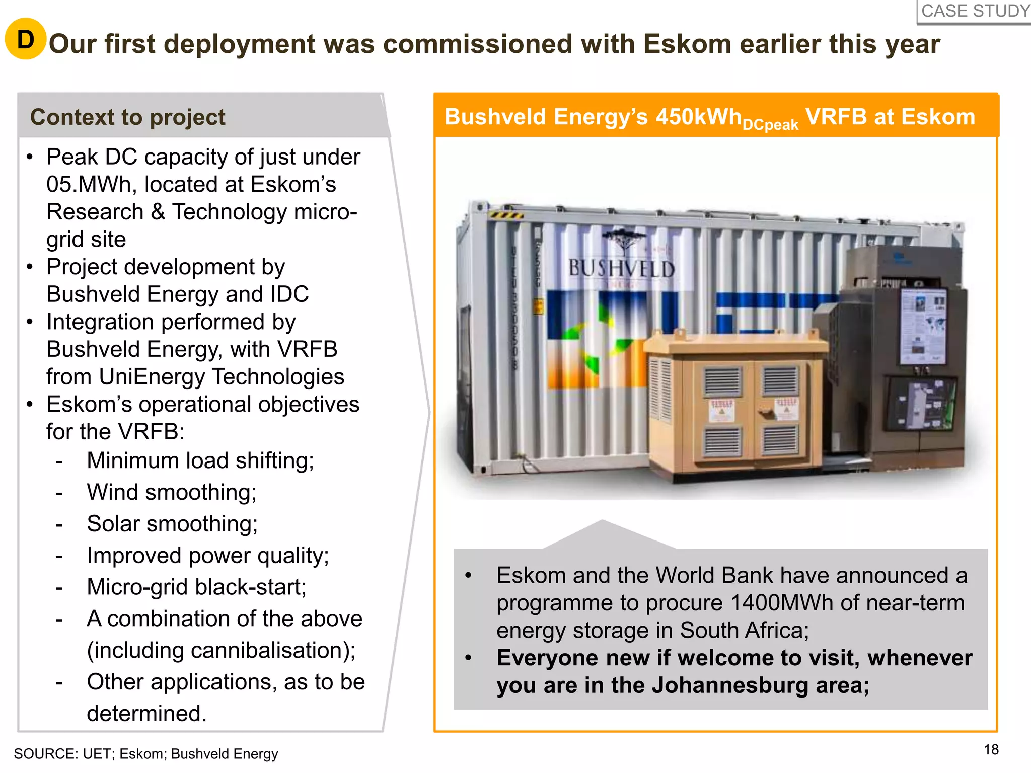 1818SOURCE: UET; Eskom; Bushveld Energy
• Peak DC capacity of just under
05.MWh, located at Eskom’s
Research & Technology micro-
grid site
• Project development by
Bushveld Energy and IDC
• Integration performed by
Bushveld Energy, with VRFB
from UniEnergy Technologies
• Eskom’s operational objectives
for the VRFB:
- Minimum load shifting;
- Wind smoothing;
- Solar smoothing;
- Improved power quality;
- Micro-grid black-start;
- A combination of the above
(including cannibalisation);
- Other applications, as to be
determined.
Context to project
• Eskom and the World Bank have announced a
programme to procure 1400MWh of near-term
energy storage in South Africa;
• Everyone new if welcome to visit, whenever
you are in the Johannesburg area;
D. Our first deployment was commissioned with Eskom earlier this yearD
Bushveld Energy’s 450kWhDCpeak VRFB at Eskom
CASE STUDY
 