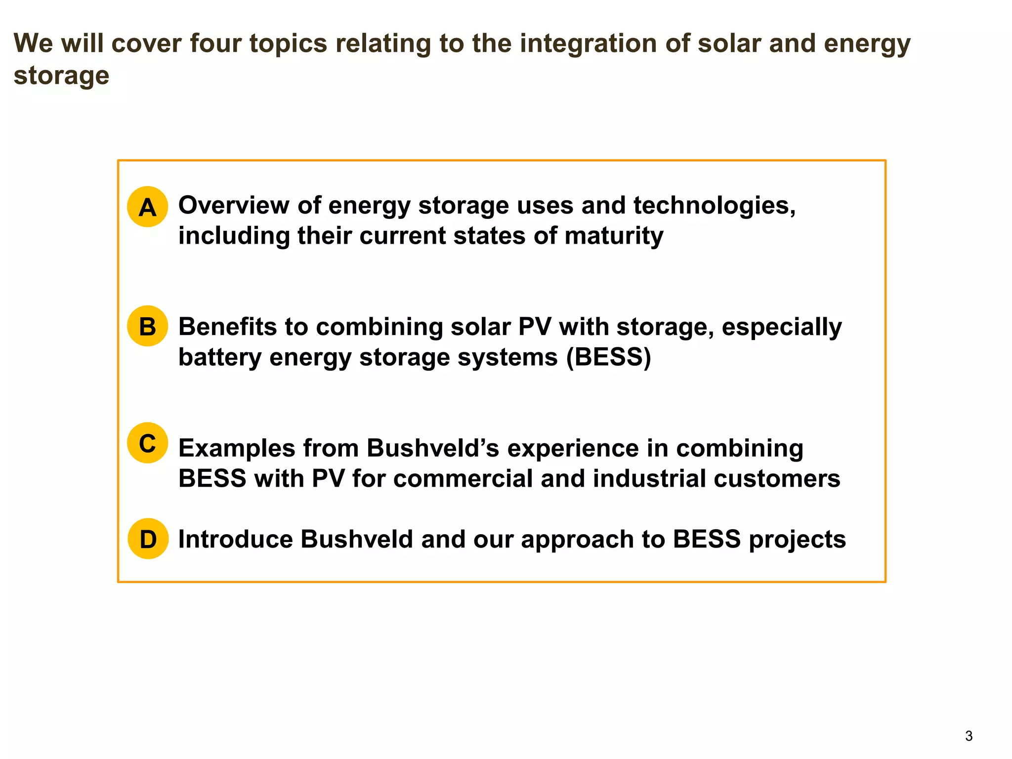 33
We will cover four topics relating to the integration of solar and energy
storage
A. Overview of energy storage uses and technologies,
including their current states of maturity
B. Benefits to combining solar PV with storage, especially
battery energy storage systems (BESS)
C. Examples from Bushveld’s experience in combining
BESS with PV for commercial and industrial customers
D. Introduce Bushveld and our approach to BESS projects
A
B
C
D
 