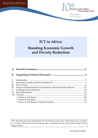 A. Executive Summary ................................................................................... 2 
B. Supporting Technical Document .......................................................... 3 
I. Introduction .................................................................................................................. 3 
II. Economic Growth and Poverty Reduction ................................................................ 3 
III. ICT in Africa ................................................................................................................ 6 
IV. African and International Commitments and Performance Delivery .............. 17 
V. Challenges to be addressed ....................................................................................... 19 
VI. Recommendations ..................................................................................................... 22 
VII. Annexes ........................................................................................................................ 25 
Š Annex A: Acronyms ................................................................................................ 25 
Š Annex B: Literature .................................................................................................. 26 
Š Annex C: ICT Data for African Countries ........................................................... 30 
This document has been prepared for the 10th Meeting of the Africa Partnership Forum in Tokyo on 7-8 April 2008 by Gerster Consulting under a mandate from the Africa Partnership Forum Support Unit. 
ICT in Africa: 
Boosting Economic Growth and Poverty Reduction 
APF/TOKYO-2008/07 
 