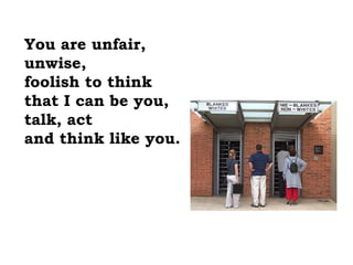 You are unfair,
unwise,
foolish to think
that I can be you,
talk, act
and think like you.
 