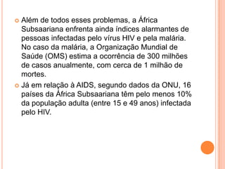  Além de todos esses problemas, a África
Subsaariana enfrenta ainda índices alarmantes de
pessoas infectadas pelo vírus HIV e pela malária.
No caso da malária, a Organização Mundial de
Saúde (OMS) estima a ocorrência de 300 milhões
de casos anualmente, com cerca de 1 milhão de
mortes.
 Já em relação à AIDS, segundo dados da ONU, 16
países da África Subsaariana têm pelo menos 10%
da população adulta (entre 15 e 49 anos) infectada
pelo HIV.
 