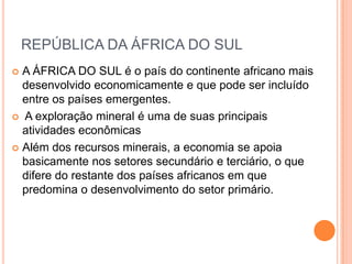 REPÚBLICA DA ÁFRICA DO SUL
 A ÁFRICA DO SUL é o país do continente africano mais
desenvolvido economicamente e que pode ser incluído
entre os países emergentes.
 A exploração mineral é uma de suas principais
atividades econômicas
 Além dos recursos minerais, a economia se apoia
basicamente nos setores secundário e terciário, o que
difere do restante dos países africanos em que
predomina o desenvolvimento do setor primário.
 