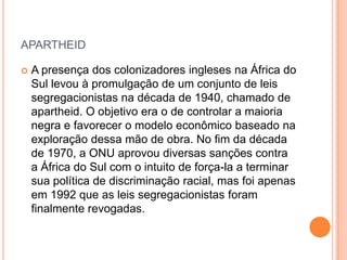 APARTHEID
 A presença dos colonizadores ingleses na África do
Sul levou à promulgação de um conjunto de leis
segregacionistas na década de 1940, chamado de
apartheid. O objetivo era o de controlar a maioria
negra e favorecer o modelo econômico baseado na
exploração dessa mão de obra. No fim da década
de 1970, a ONU aprovou diversas sanções contra
a África do Sul com o intuito de força-la a terminar
sua política de discriminação racial, mas foi apenas
em 1992 que as leis segregacionistas foram
finalmente revogadas.
 