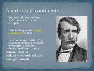 Apertura del continente Empezó a finales del siglo XVII  por el continente europeo Principal explorador David Livingstone en 1835Pero no fue sino hasta  1875 cuando las grandes potencias empezaron a dominar determinados territoriosFrancia – ArgeliaInglaterra –colonia del caboPortugal – Angola   