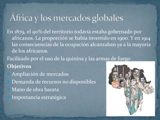 África y los mercados globales En 1879, el 90% del territorio todavía estaba gobernado por africanos. La proporción se había invertido en 1900. Y en 1914 las consecuencias de la ocupación alcanzaban ya a la mayoría de los africanos.Facilitado por el uso de la quinina y las armas de fuego ObjetivosAmpliación de mercados 