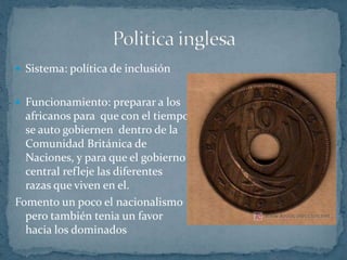 Política francesa Sistema: asimilaciónCuando el indigène se torna civilizado y culto, se convierte en francés y así es aceptado por la sociedad francesa  y se le conceden plenos derechos y ciudadanía Objetivo: absorber a los ciudadanos africanos para formar parte del gobierno central del estadoIdeología: la cultura francesa es la ultima meta del africano 