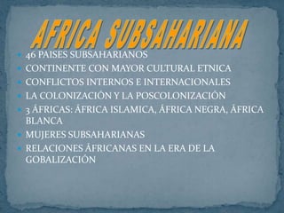 46 PAISES SUBSAHARIANOSCONTINENTE CON MAYOR CULTURAL ETNICACONFLICTOS INTERNOS E INTERNACIONALESLA COLONIZACIÓN Y LA POSCOLONIZACIÓN 3 ÁFRICAS: ÁFRICA ISLAMICA, ÁFRICA NEGRA, ÁFRICA BLANCA MUJERES SUBSAHARIANASRELACIONES ÁFRICANAS EN LA ERA DE LA GOBALIZACIÓN AFRICA SUBSAHARIANA