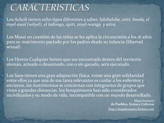 CARACTERISTICASLos Acholi tienen ocho tipos diferentes a saber: lalobaloba, otiti, bwola, el myel-awal (wilyel), el ladongo, apiti, myel-wanga  y atira.Los Masai en cuestión de las niñas se les aplica la circuncisión a los 16 años para su matrimonio pactado por los padres desde su infancia (libertad sexual)Los Herero Cualquier herero que sea encontrado dentro del territorio alemán, armado o desarmado, con o sin ganado, será ejecutado.Los Sans tienen una gran adaptación física, existe una gran solidaridad entre ellos ya que una de sus tarea relevantes es cuidar a los enfermos y ancianos, los matrimonios se conciertan con integrantes de grupos que viven a grandes distancias. los bosquimanos han sido considerados incivilizados y su modo de vida, incompatible con un mundo desarrollado. Mapa humanóde Pueblos, Etnias y Culturashttp://mapahumano.fiestras.com