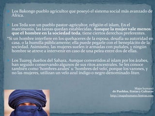 Los Bakongo pueblo agricultor que poseyó el sistema social más avanzado de África.Los Teda son un pueblo pastor-agricultor, religión el islam, En el matrimonio, las tareas quedan establecidas. Aunque la mujer vale menos que el hombre en la sociedad teda, tiene ciertos derechos preferentes.*Si un hombre interfiere en los quehaceres de la esposa, desafía su autoridad en casa, o la humilla públicamente; ella puede pegarle con el beneplácito de la sociedad. Asimismo, las mujeres suelen ir armadas con puñales, y ningún hombre se atreve a intervenir en caso de una pelea entre dos de ellas.Los Tuareg dueños del Sahara, Aunque convertidos al islam por los árabes, han seguido conservando algunos de sus ritos ancestrales. Se les conoce también como ‘hombres azules’ u ‘hombres del velo’, porque los varones, y no las mujeres, utilizan un velo azul índigo o negro denominado litan.Mapa humanóde Pueblos, Etnias y Culturashttp://mapahumano.fiestras.com