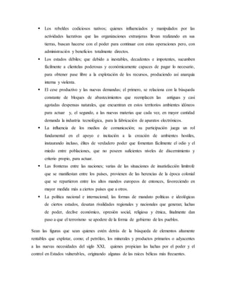 Los rebeldes codiciosos nativos; quienes influenciados y manipulados por las
actividades lucrativas que las organizaciones extranjeras llevan realizando en sus
tierras, buscan hacerse con el poder para continuar con estas operaciones pero, con
administración y beneficios totalmente directos.
 Los estados débiles; que debido a inestables, decadentes e impotentes, sucumben
fácilmente a clientelas poderosas y económicamente capaces de pagar lo necesario,
para obtener pase libre a la explotación de los recursos, produciendo así anarquía
interna y violenta.
 El cese productivo y las nuevas demandas; el primero, se relaciona con la búsqueda
constante de bloques de abastecimientos que reemplacen las antiguas y casi
agotadas despensas naturales, que encuentran en estos territorios ambientes idóneos
para actuar y, el segundo, a las nuevas materias que cada vez, en mayor cantidad
demanda la industria tecnológica, para la fabricación de aparatos electrónicos.
 La influencia de los medios de comunicación; su participación juega un rol
fundamental en el apoyo e incitación a la creación de ambientes hostiles,
instaurando incluso, élites de verdadero poder que fomentan fácilmente el odio y el
miedo entre poblaciones, que no poseen suficientes niveles de discernimiento y
criterio propio, para actuar.
 Las fronteras entre las naciones; varias de las situaciones de insatisfacción limítrofe
que se manifiestan entre los países, provienen de las herencias de la época colonial
que se repartieron entre los altos mandos europeos de entonces, favoreciendo en
mayor medida más a ciertos países que a otros.
 La política nacional e internacional; las formas de mandato políticas e ideológicas
de ciertos estados, desatan rivalidades regionales y nacionales que generan; luchas
de poder, declive económico, opresión social, religiosa y étnica, finalmente dan
paso a que el terrorismo se apodere de la forma de gobierno de los pueblos.
Sean las figuras que sean quienes estén detrás de la búsqueda de elementos altamente
rentables que explotar, como; el petróleo, los minerales y productos primarios o adyacentes
a las nuevas necesidades del siglo XXI, quienes propician las luchas por el poder y el
control en Estados vulnerables, originando algunas de las raíces bélicas más frecuentes.
 
