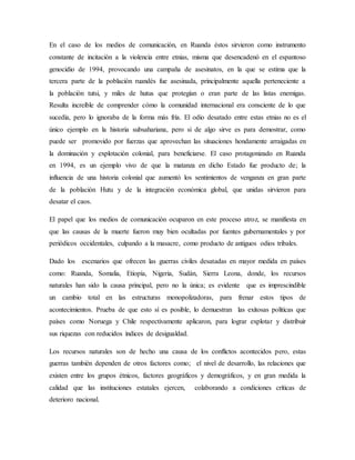 En el caso de los medios de comunicación, en Ruanda éstos sirvieron como instrumento
constante de incitación a la violencia entre etnias, misma que desencadenó en el espantoso
genocidio de 1994, provocando una campaña de asesinatos, en la que se estima que la
tercera parte de la población ruandés fue asesinada, principalmente aquella perteneciente a
la población tutsi, y miles de hutus que protegían o eran parte de las listas enemigas.
Resulta increíble de comprender cómo la comunidad internacional era consciente de lo que
sucedía, pero lo ignoraba de la forma más fría. El odio desatado entre estas etnias no es el
único ejemplo en la historia subsahariana, pero si de algo sirve es para demostrar, como
puede ser promovido por fuerzas que aprovechan las situaciones hondamente arraigadas en
la dominación y explotación colonial, para beneficiarse. El caso protagonizado en Ruanda
en 1994, es un ejemplo vivo de que la matanza en dicho Estado fue producto de; la
influencia de una historia colonial que aumentó los sentimientos de venganza en gran parte
de la población Hutu y de la integración económica global, que unidas sirvieron para
desatar el caos.
El papel que los medios de comunicación ocuparon en este proceso atroz, se manifiesta en
que las causas de la muerte fueron muy bien ocultadas por fuentes gubernamentales y por
periódicos occidentales, culpando a la masacre, como producto de antiguos odios tribales.
Dado los escenarios que ofrecen las guerras civiles desatadas en mayor medida en países
como: Ruanda, Somalia, Etiopía, Nigeria, Sudán, Sierra Leona, donde, los recursos
naturales han sido la causa principal, pero no la única; es evidente que es imprescindible
un cambio total en las estructuras monopolizadoras, para frenar estos tipos de
acontecimientos. Prueba de que esto sí es posible, lo demuestran las exitosas políticas que
países como Noruega y Chile respectivamente aplicaron, para lograr explotar y distribuir
sus riquezas con reducidos índices de desigualdad.
Los recursos naturales son de hecho una causa de los conflictos acontecidos pero, estas
guerras también dependen de otros factores como; el nivel de desarrollo, las relaciones que
existen entre los grupos étnicos, factores geográficos y demográficos, y en gran medida la
calidad que las instituciones estatales ejercen, colaborando a condiciones críticas de
deterioro nacional.
 