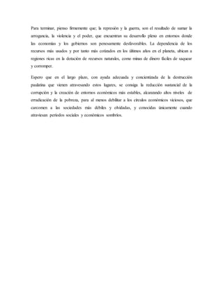 Para terminar, pienso firmemente que; la represión y la guerra, son el resultado de sumar la
arrogancia, la violencia y el poder, que encuentran su desarrollo pleno en entornos donde
las economías y los gobiernos son penosamente desfavorables. La dependencia de los
recursos más usados y por tanto más cotizados en los últimos años en el planeta, ubican a
regiones ricas en la dotación de recursos naturales, como minas de dinero fáciles de saquear
y corromper.
Espero que en el largo plazo, con ayuda adecuada y concientizada de la destrucción
paulatina que vienen atravesando estos lugares, se consiga la reducción sustancial de la
corrupción y la creación de entornos económicos más estables, alcanzando altos niveles de
erradicación de la pobreza, para al menos debilitar a los círculos económicos viciosos, que
carcomen a las sociedades más débiles y olvidadas, y conocidas únicamente cuando
atraviesan períodos sociales y económicos sombríos.
 