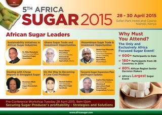 www.africasugar.com
Safari Park Hotel and Casino
Nairobi, Kenya
IBC
COMMODITIES
28 - 30 April 2015
5TH
AFRICA
SUGAR2015
Why Must
You Attend?
The Only and
Exclusively Africa
Focused Sugar Event!
600+ Participants to Date
180+ Participants from 28
Countries in 2014
80% African Region Senior
Decision Makers
Africa’s Largest Sugar
Event
African Sugar Leaders
Pre-Conference Workshop Tuesday 28 April 2015, 9am-12pm
Securing Sugar Producer’s profitability - Strategies and Solutions
Sustainability Initiatives in
African Sugar Industries
Dr. Mike Matsebula
Chief Executive Officer,
Swaziland Sugar
Association
Ghana Sugar Trade and
Investment Opportunities
Kwasi Ohene
Dwumfour
Executive Director,
Network for
Promotion of
Agriculture, Ghana
Mozambique Sugar Trade &
Investment Opportunities
Abdul César Mussuale
Director of the
Agriculture Promotion
Center (CEPAGRI),
Ministry of
Agriculture,
Mozambique
Rosemary Mkok
Interim Head,
Sugar Directoriate,
Kenya
Devesh Dukhira
CEO Designate,
Mauritius Sugar
Syndicate
Sophia Elias Kaduma
Permanent Secretary,
Ministry of
Agriculture Food
Security and
Cooperatives,Tanzania
Dealing with Cheap
Imports & Smuggled Sugar
On the Way to Becoming
A Low Cost Producer
Tanzania Sugar Expansion Plan
and Project Updates
 