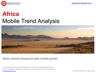 www.informatandm.com




Africa
Mobile Trend Analysis




Africa remains focused on data market growth


For further details about the data in these slides, click on the URL links to the live sites below each data set
If you have any requests or suggestions for other data sets to be included, please contact us at Analyst Support
analystsupport@informa.com                                                                                          © Informa UK Limited 2011. All rights reserved.
 