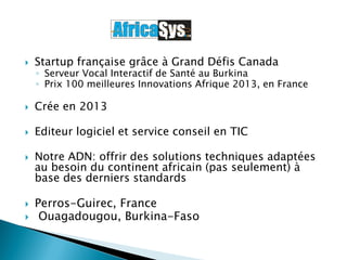  Startup française grâce à Grand Défis Canada
◦ Serveur Vocal Interactif de Santé au Burkina
◦ Prix 100 meilleures Innovations Afrique 2013, en France
 Crée en 2013
 Editeur logiciel et service conseil en TIC
 Notre ADN: offrir des solutions techniques adaptées
au besoin du continent africain (pas seulement) à
base des derniers standards
 Perros-Guirec, France
 Ouagadougou, Burkina-Faso
 