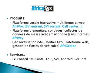  Produits:
◦ Plateforme vocale interactive multilingue et web
AfriVox (SVI entrant, SVI sortant, Call center…)
◦ Plateforme d’enquêtes, sondages, collectes de
données de masse avec smartphone (sans internet)
AfriVey
◦ Géo localisation (SMS, boitier GPS, Plateforme Web,
gestion de flottes de véhicules) AfriGeoloc
 Services:
◦ Le Conseil : m-Santé, ToIP, SVI, Android, Sécurité
 