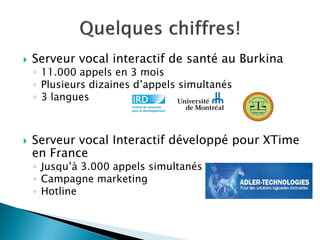  Serveur vocal interactif de santé au Burkina
◦ 11.000 appels en 3 mois
◦ Plusieurs dizaines d’appels simultanés
◦ 3 langues
 Serveur vocal Interactif développé pour XTime
en France
◦ Jusqu’à 3.000 appels simultanés
◦ Campagne marketing
◦ Hotline
 