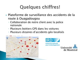  Plateforme de surveillance des accidents de la
route à Ouagadougou
◦ Collaboration de notre client avec la police
nationale
◦ Plusieurs boitiers GPS dans les voitures
◦ Plusieurs dizaines d’accidents géo localisés
 