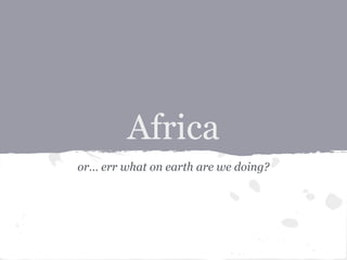 Africa
or… err what on earth are we doing?
 