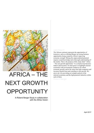 AFRICA – THE
NEXT GROWTH
OPPORTUNITY
A Roland Berger Study in collaboration
with the Afrika Verein
ABSTRACT
The African continent represents the opportunities of
tomorrow, and we at Roland Berger see strong business
opportunities being created by Africa's improving
economic strength. Mining this unprecedented potential
requires sound knowledge and a thorough understanding of
the market. That is the purpose of this study titled " Africa
– The next growth opportunity". It is aimed at top decision-
makers and investors. Its main goal is to highlight selected
economies with environments conducive for robust
economic growth, and at the same time help companies and
investors benefit from and contribute to this growth. We
aim to do it by providing an in-depth analysis of the
selected economies and the high-potential industries within
each of them.
Roland Berger
April 2017
 