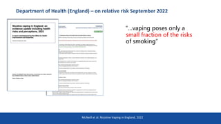 Department of Health (England) – on relative risk September 2022
12
McNeill et al. Nicotine Vaping in England, 2022
“…vaping poses only a
small fraction of the risks
of smoking”
 