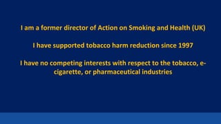2
I am a former director of Action on Smoking and Health (UK)
I have supported tobacco harm reduction since 1997
I have no competing interests with respect to the tobacco, e-
cigarette, or pharmaceutical industries
 
