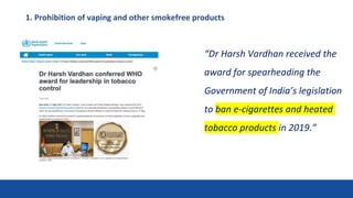 1. Prohibition of vaping and other smokefree products
“Dr Harsh Vardhan received the
award for spearheading the
Government of India’s legislation
to ban e-cigarettes and heated
tobacco products in 2019.”
 