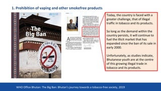 1. Prohibition of vaping and other smokefree products
22
Today, the country is faced with a
greater challenge, that of illegal
traffic in tobacco and its products.
So long as the demand within the
country persists, it will continue to
fuel the illicit market that has
expanded since the ban of its sale in
early 2000.
Unfortunately, as studies indicate,
Bhutanese youth are at the centre
of this growing illegal trade in
tobacco and its products.
WHO Office Bhutan: The Big Ban: Bhutan’s journey towards a tobacco-free society, 2019
 