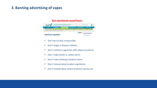 3. Banning advertising of vapes
29
 Don’t be socially irresponsible
 Don’t target or feature children
 Don’t confuse e-cigarettes with tobacco products
 Don’t make health or safety claims
 Don’t make smoking cessation claims
 Don’t mislead about product ingredients
 Don’t mislead about where products may be use
Set standards avoid bans
 