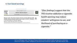 4. Fear-based warnings
“[Our findings] suggest that the
TPD nicotine addiction e-cigarette
health warning may reduce
smokers' willingness to use, and
likelihood of purchasing an e-
cigarette.”
31
Cox S, et al Messages matter: The Tobacco Products Directive nicotine addiction health warning versus an alternative
relative risk message on smokers’ willingness to use and purchase an electronic cigarette. Addict Behav Reports, 2018
 
