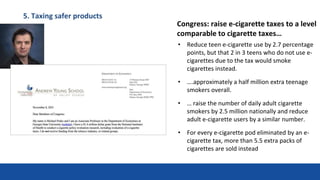 5. Taxing safer products
• Reduce teen e-cigarette use by 2.7 percentage
points, but that 2 in 3 teens who do not use e-
cigarettes due to the tax would smoke
cigarettes instead.
• ….approximately a half million extra teenage
smokers overall.
• … raise the number of daily adult cigarette
smokers by 2.5 million nationally and reduce
adult e-cigarette users by a similar number.
• For every e-cigarette pod eliminated by an e-
cigarette tax, more than 5.5 extra packs of
cigarettes are sold instead
Congress: raise e-cigarette taxes to a level
comparable to cigarette taxes…
 