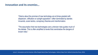 Innovation and its enemies…
“Claims about the promise of new technology are at times greeted with
skepticism, vilification or outright opposition—often dominated by slander,
innuendo, scare tactics, conspiracy theories and misinformation.
“The assumption that new technologies carry unknown risks guides much of
the debate. This is often amplified to levels that overshadow the dangers of
known risks.”
Juma C. Innovation and Its Enemies: Why People Resist New Technologies. Oxford, New York: Oxford University Press; 2016.
 